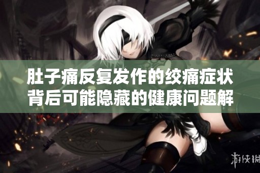 肚子痛反复发作的绞痛症状背后可能隐藏的健康问题解析