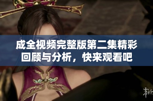 成全视频完整版第二集精彩回顾与分析，快来观看吧