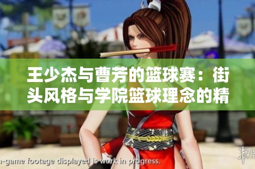 王少杰与曹芳的篮球赛：街头风格与学院篮球理念的精彩碰撞与对抗