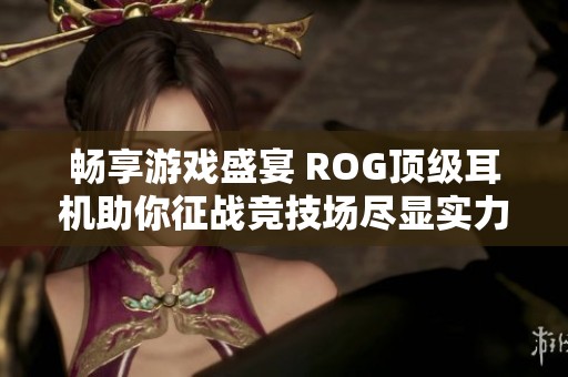 畅享游戏盛宴 ROG顶级耳机助你征战竞技场尽显实力与沉浸感