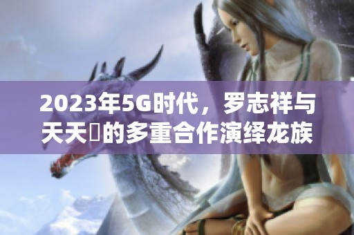 2023年5G时代，罗志祥与天天奭的多重合作演绎龙族传奇