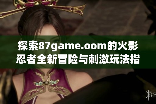 探索87game.oom的火影忍者全新冒险与刺激玩法指南