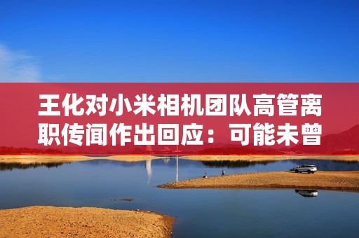 王化对小米相机团队高管离职传闻作出回应：可能未曾认真工作过