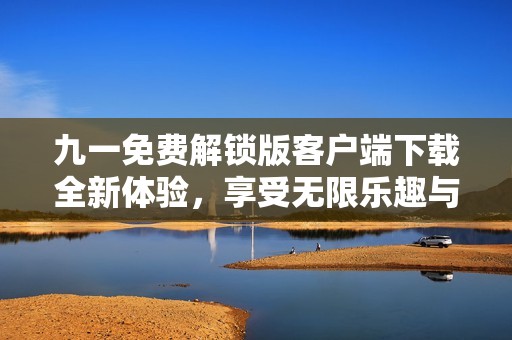 九一免费解锁版客户端下载全新体验，享受无限乐趣与便利