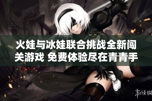 火娃与冰娃联合挑战全新闯关游戏 免费体验尽在青青手游网