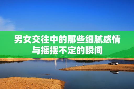 男女交往中的那些细腻感情与摇摆不定的瞬间