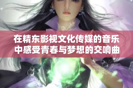 在精东影视文化传媒的音乐中感受青春与梦想的交响曲