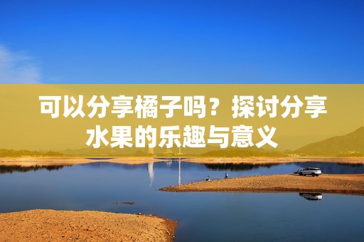可以分享橘子吗？探讨分享水果的乐趣与意义