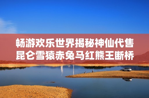 畅游欢乐世界揭秘神仙代售昆仑雪猿赤兔马红熊王断桥6665的精彩魅力与推荐理由