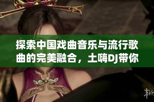探索中国戏曲音乐与流行歌曲的完美融合，土嗨DJ带你领略新风尚