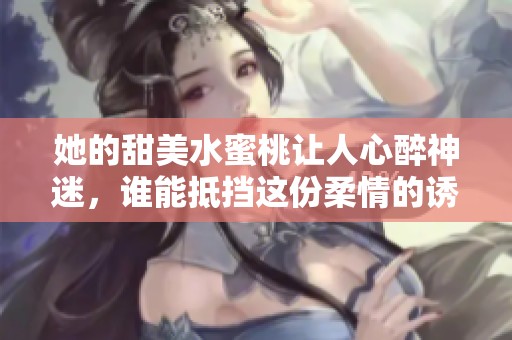 她的甜美水蜜桃让人心醉神迷，谁能抵挡这份柔情的诱惑