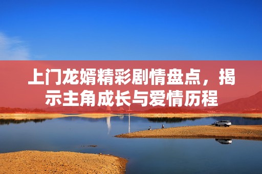 上门龙婿精彩剧情盘点，揭示主角成长与爱情历程