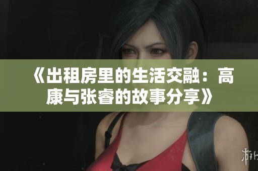 《出租房里的生活交融：高康与张睿的故事分享》