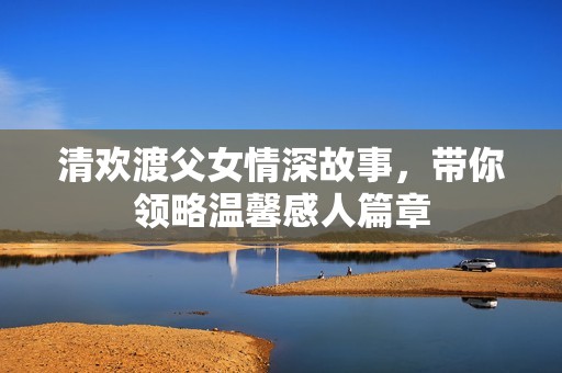清欢渡父女情深故事，带你领略温馨感人篇章