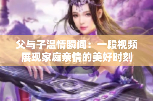 父与子温情瞬间：一段视频展现家庭亲情的美好时刻