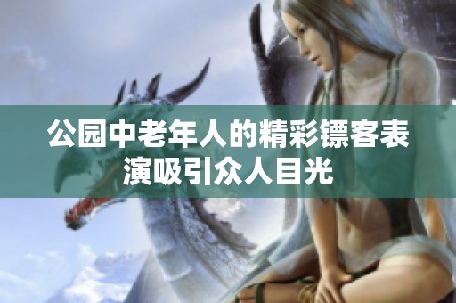 公园中老年人的精彩镖客表演吸引众人目光