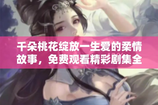 千朵桃花绽放一生爱的柔情故事，免费观看精彩剧集全景尽收眼底