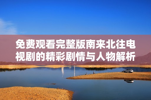 免费观看完整版南来北往电视剧的精彩剧情与人物解析