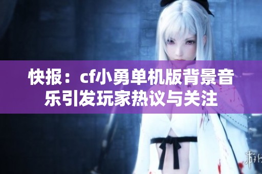 快报：cf小勇单机版背景音乐引发玩家热议与关注