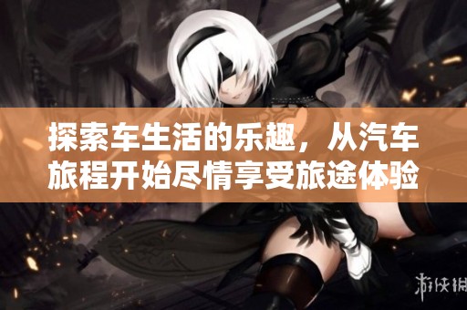 探索车生活的乐趣，从汽车旅程开始尽情享受旅途体验
