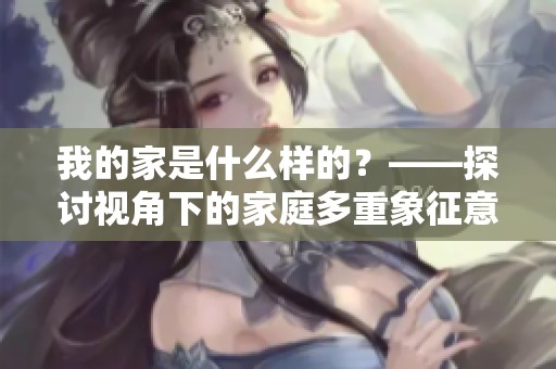 我的家是什么样的？——探讨视角下的家庭多重象征意义与情感体验