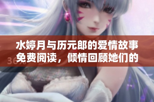 水婷月与历元郎的爱情故事免费阅读，倾情回顾她们的冒险与成长