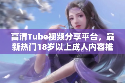 高清Tube视频分享平台，最新热门18岁以上成人内容推荐