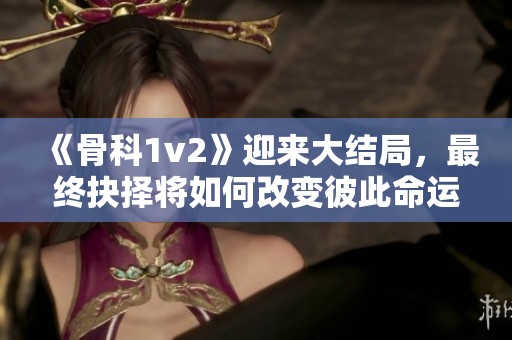 《骨科1v2》迎来大结局，最终抉择将如何改变彼此命运？