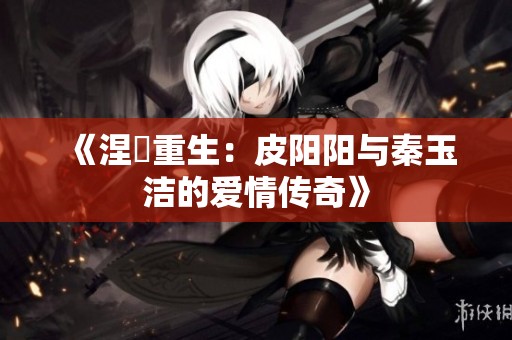 《涅槃重生：皮阳阳与秦玉洁的爱情传奇》