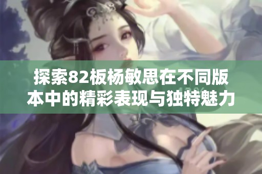 探索82板杨敏思在不同版本中的精彩表现与独特魅力