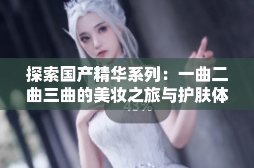 探索国产精华系列：一曲二曲三曲的美妆之旅与护肤体验