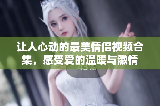 让人心动的最美情侣视频合集，感受爱的温暖与激情