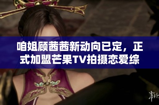 咱姐顾茜茜新动向已定，正式加盟芒果TV拍摄恋爱综艺节目