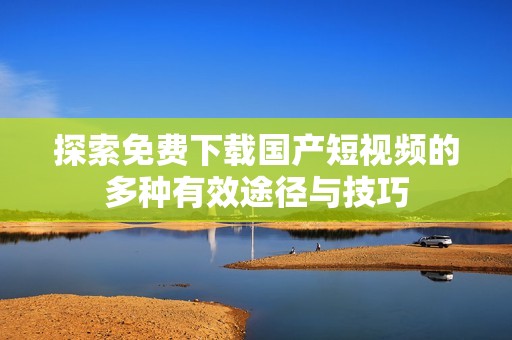 探索免费下载国产短视频的多种有效途径与技巧