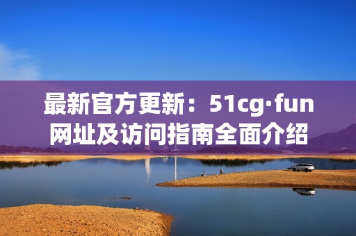 最新官方更新：51cg·fun网址及访问指南全面介绍