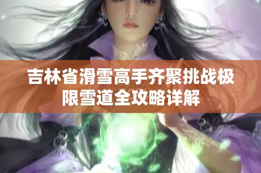 吉林省滑雪高手齐聚挑战极限雪道全攻略详解