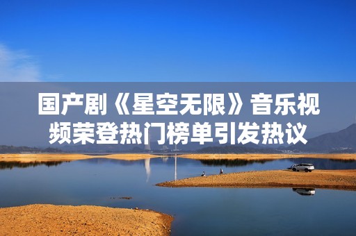国产剧《星空无限》音乐视频荣登热门榜单引发热议