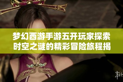 梦幻西游手游五开玩家探索时空之谜的精彩冒险旅程揭秘