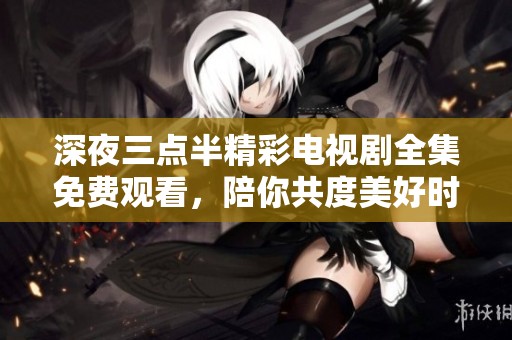 深夜三点半精彩电视剧全集免费观看，陪你共度美好时光