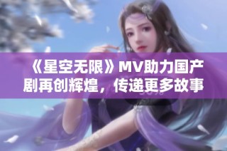 《星空无限》MV助力国产剧再创辉煌，传递更多故事与情感