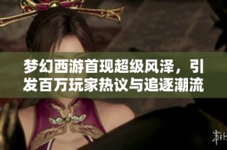 梦幻西游首现超级风泽，引发百万玩家热议与追逐潮流