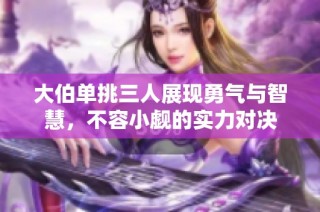 大伯单挑三人展现勇气与智慧，不容小觑的实力对决