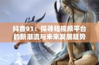 抖音91：探寻短视频平台的新潮流与未来发展趋势