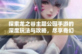 探索龙之谷主题公园手游的深度玩法与攻略，尽享奇幻冒险的乐趣与精彩