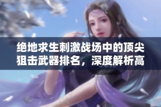 绝地求生刺激战场中的顶尖狙击武器排名，深度解析高手的装备选择与战术协同技巧