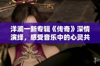 洋澜一新专辑《传奇》深情演绎，感受音乐中的心灵共鸣与情感诉说