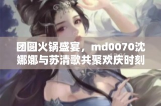 团圆火锅盛宴，md0070沈娜娜与苏清歌共聚欢庆时刻