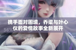 携手面对困境，乔梁与叶心仪的爱情故事全新展开