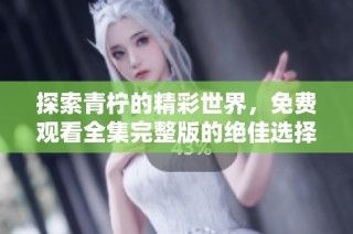 探索青柠的精彩世界，免费观看全集完整版的绝佳选择
