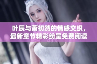 叶辰与萧初然的情感交织，最新章节精彩纷呈免费阅读中